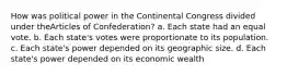 How was political power in the Continental Congress divided under theArticles of Confederation? a. Each state had an equal vote. b. Each state's votes were proportionate to its population. c. Each state's power depended on its geographic size. d. Each state's power depended on its economic wealth