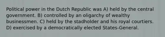 Political power in the Dutch Republic was A) held by the central government. B) controlled by an oligarchy of wealthy businessmen. C) held by the stadholder and his royal courtiers. D) exercised by a democratically elected States-General.