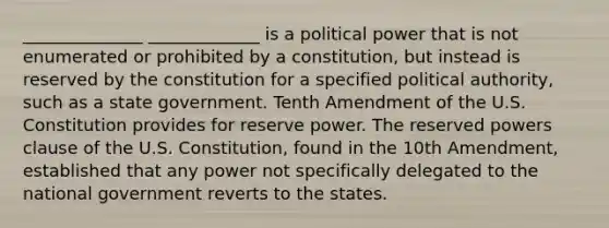 ______________ _____________ is a political power that is not enumerated or prohibited by a constitution, but instead is reserved by the constitution for a specified political authority, such as a state government. Tenth Amendment of the U.S. Constitution provides for reserve power. The reserved powers clause of the U.S. Constitution, found in the 10th Amendment, established that any power not specifically delegated to the national government reverts to the states.