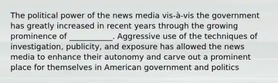 The political power of the news media vis-à-vis the government has greatly increased in recent years through the growing prominence of ___________. Aggressive use of the techniques of investigation, publicity, and exposure has allowed the news media to enhance their autonomy and carve out a prominent place for themselves in American government and politics