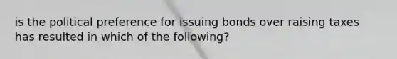 is the political preference for issuing bonds over raising taxes has resulted in which of the following?