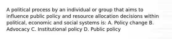 A political process by an individual or group that aims to influence public policy and resource allocation decisions within political, economic and social systems is: A. Policy change B. Advocacy C. Institutional policy D. Public policy