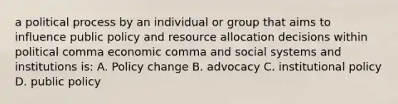 a political process by an individual or group that aims to influence public policy and resource allocation decisions within political comma economic comma and social systems and institutions is: A. Policy change B. advocacy C. institutional policy D. public policy