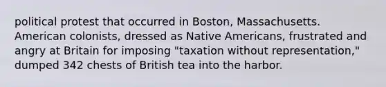 political protest that occurred in Boston, Massachusetts. American colonists, dressed as Native Americans, frustrated and angry at Britain for imposing "taxation without representation," dumped 342 chests of British tea into the harbor.