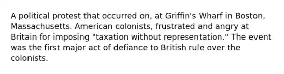 A political protest that occurred on, at Griffin's Wharf in Boston, Massachusetts. American colonists, frustrated and angry at Britain for imposing "taxation without representation." The event was the first major act of defiance to British rule over the colonists.