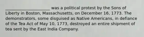 ______________________ was a political protest by the Sons of Liberty in Boston, Massachusetts, on December 16, 1773. The demonstrators, some disguised as Native Americans, in defiance of the Tea Act of May 10, 1773, destroyed an entire shipment of tea sent by the East India Company.