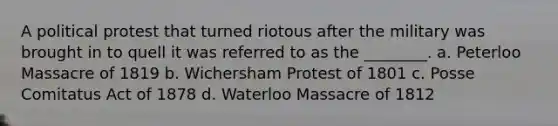 A political protest that turned riotous after the military was brought in to quell it was referred to as the ________. a. Peterloo Massacre of 1819 b. Wichersham Protest of 1801 c. Posse Comitatus Act of 1878 d. Waterloo Massacre of 1812