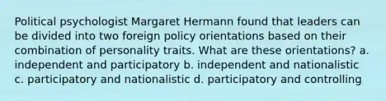 Political psychologist Margaret Hermann found that leaders can be divided into two foreign policy orientations based on their combination of personality traits. What are these orientations? a. independent and participatory b. independent and nationalistic c. participatory and nationalistic d. participatory and controlling