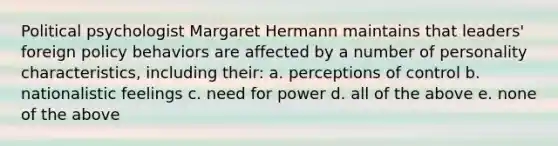 Political psychologist Margaret Hermann maintains that leaders' foreign policy behaviors are affected by a number of personality characteristics, including their: a. perceptions of control b. nationalistic feelings c. need for power d. all of the above e. none of the above