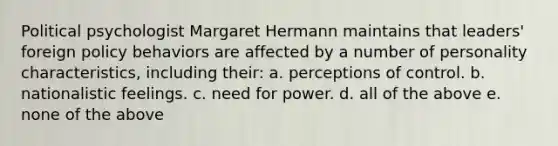 Political psychologist Margaret Hermann maintains that leaders' foreign policy behaviors are affected by a number of personality characteristics, including their: a. perceptions of control. b. nationalistic feelings. c. need for power. d. all of the above e. none of the above