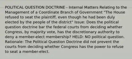 POLITICAL QUESTION DOCTRINE - Internal Matters Relating to the Management of a Coordinate Branch of Government "The House refused to seat the plaintiff, even though he had been duly elected by the people of the district" Issue: Does the political question doctrine bar the federal courts from deciding whether Congress, by majority vote, has the discretionary authority to deny a member-elect membership? HELD: NO political question. Rationale: The Political Question Doctrine did not prevent the courts from deciding whether Congress has the power to refuse to seat a member-elect.