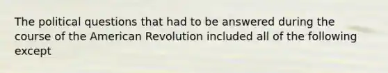 The political questions that had to be answered during the course of the American Revolution included all of the following except