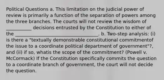 Political Questions a. This limitation on the judicial power of review is primarily a function of the separation of powers among the three branches. The courts will not review the wisdom of ___________ decisions entrusted by the Constitution to either of the ____________________________________. b. Two-step analysis: (i) is there a "textually demonstrable constitutional commitmentof the issue to a coordinate political department of government"?, and (ii) if so, whatis the scope of the commitment? (Powell v. McCormack) If the Constitution specifically commits the question to a coordinate branch of government, the court will not decide the question.