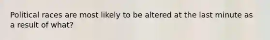 Political races are most likely to be altered at the last minute as a result of what?