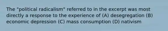 The "political radicalism" referred to in the excerpt was most directly a response to the experience of (A) desegregation (B) economic depression (C) mass consumption (D) nativism