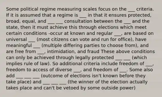 Some political regime measuring scales focus on the ___ criteria. If it is assumed that a regime is ___ in that it ensures protected, broad, equal, and ___ ___ consultation between the ___ and the state, then it must achieve this through elections which meet certain conditions -occur at known and regular ___, are based on universal ___ (most citizens can vote and run for office), have meaningful ___ (multiple differing parties to choose from), and are free from ___, intimidation, and fraud These above conditions can only be achieved through legally protected ___ ___ (which implies rule of law). So additional criteria include freedom of ___, freedom to access of diverse ___, and freedom of ___. Some also add ___ ___ ___ (outcome of elections isn't known before they take place) and ___ ___ ___ (the winner of the election actually takes place and can't be vetoed by some outside power)