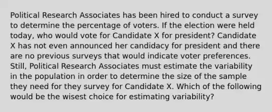 Political Research Associates has been hired to conduct a survey to determine the percentage of voters. If the election were held today, who would vote for Candidate X for president? Candidate X has not even announced her candidacy for president and there are no previous surveys that would indicate voter preferences. Still, Political Research Associates must estimate the variability in the population in order to determine the size of the sample they need for they survey for Candidate X. Which of the following would be the wisest choice for estimating variability?