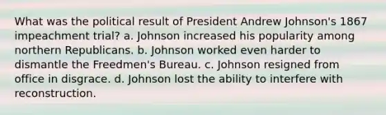 What was the political result of President Andrew Johnson's 1867 impeachment trial? a. Johnson increased his popularity among northern Republicans. b. Johnson worked even harder to dismantle the Freedmen's Bureau. c. Johnson resigned from office in disgrace. d. Johnson lost the ability to interfere with reconstruction.