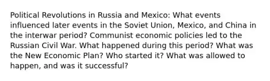 Political Revolutions in Russia and Mexico: What events influenced later events in the Soviet Union, Mexico, and China in the interwar period? Communist economic policies led to the Russian Civil War. What happened during this period? What was the New Economic Plan? Who started it? What was allowed to happen, and was it successful?