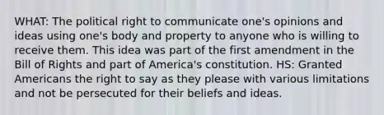 WHAT: The political right to communicate one's opinions and ideas using one's body and property to anyone who is willing to receive them. This idea was part of the first amendment in the Bill of Rights and part of America's constitution. HS: Granted Americans the right to say as they please with various limitations and not be persecuted for their beliefs and ideas.