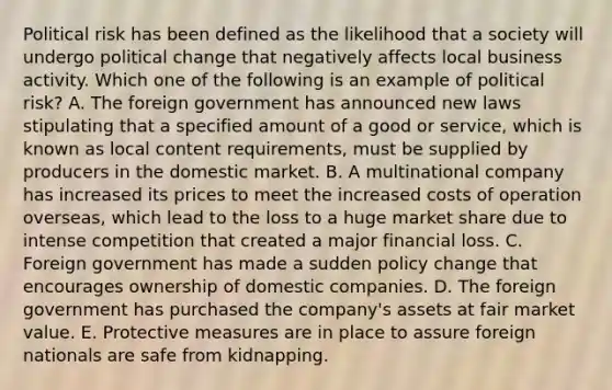 Political risk has been defined as the likelihood that a society will undergo political change that negatively affects local business activity. Which one of the following is an example of political​ risk? A. The foreign government has announced new laws stipulating that a specified amount of a good or​ service, which is known as local content requirements​, must be supplied by producers in the domestic market. B. A multinational company has increased its prices to meet the increased costs of operation​ overseas, which lead to the loss to a huge market share due to intense competition that created a major financial loss. C. Foreign government has made a sudden policy change that encourages ownership of domestic companies. D. The foreign government has purchased the​ company's assets at fair market value. E. Protective measures are in place to assure foreign nationals are safe from kidnapping.
