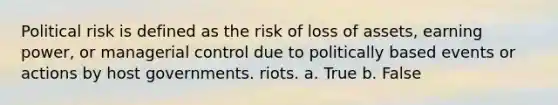 Political risk is defined as the risk of loss of assets, earning power, or managerial control due to politically based events or actions by host governments. riots. a. True b. False