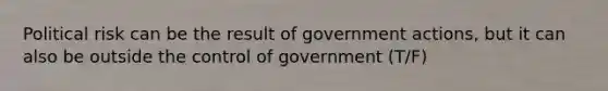 Political risk can be the result of government actions, but it can also be outside the control of government (T/F)