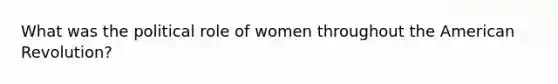 What was the political role of women throughout the American Revolution?