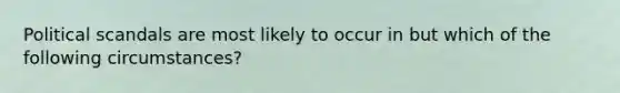 Political scandals are most likely to occur in but which of the following circumstances?