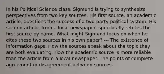 In his Political Science class, Sigmund is trying to synthesize perspectives from two key sources. His first source, an academic article, questions the success of a two-party political system. His second article, from a local newspaper, specifically refutes the first source by name. What might Sigmund focus on when he cites these two sources in his own paper? --- The existence of information gaps. How the sources speak about the topic they are both evaluating. How the academic source is more reliable than the article from a local newspaper. The points of complete agreement or disagreement between sources.