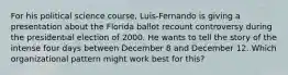 For his political science course, Luis-Fernando is giving a presentation about the Florida ballot recount controversy during the presidential election of 2000. He wants to tell the story of the intense four days between December 8 and December 12. Which organizational pattern might work best for this?