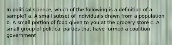 In political science, which of the following is a definition of a sample? a. A small subset of individuals drawn from a population b. A small portion of food given to you at the grocery store c. A small group of political parties that have formed a coalition government