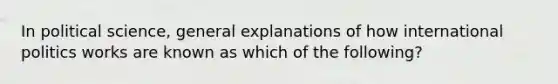 In political science, general explanations of how international politics works are known as which of the following?