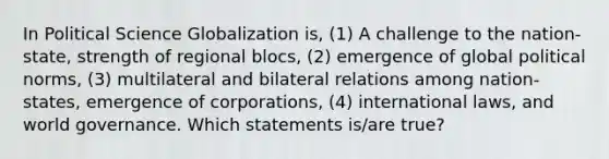 In Political Science Globalization is, (1) A challenge to the nation- state, strength of regional blocs, (2) emergence of global political norms, (3) multilateral and bilateral relations among nation- states, emergence of corporations, (4) international laws, and world governance. Which statements is/are true?