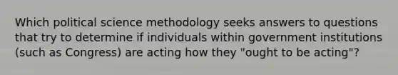 Which political science methodology seeks answers to questions that try to determine if individuals within government institutions (such as Congress) are acting how they "ought to be acting"?