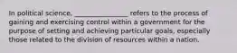 In political science, ________________ refers to the process of gaining and exercising control within a government for the purpose of setting and achieving particular goals, especially those related to the division of resources within a nation.