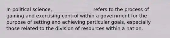 In political science, ________________ refers to the process of gaining and exercising control within a government for the purpose of setting and achieving particular goals, especially those related to the division of resources within a nation.