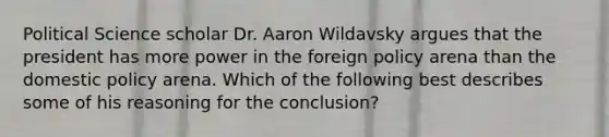 Political Science scholar Dr. Aaron Wildavsky argues that the president has more power in the foreign policy arena than the domestic policy arena. Which of the following best describes some of his reasoning for the conclusion?