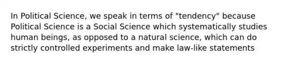 In Political Science, we speak in terms of "tendency" because Political Science is a Social Science which systematically studies human beings, as opposed to a natural science, which can do strictly controlled experiments and make law-like statements