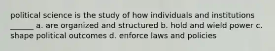 political science is the study of how individuals and institutions ______ a. are organized and structured b. hold and wield power c. shape political outcomes d. enforce laws and policies