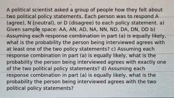 A political scientist asked a group of people how they felt about two political policy statements. Each person was to respond A (agree), N (neutral), or D (disagree) to each policy statement. a) Given sample space: AA, AN, AD, NA, NN, ND, DA, DN, DD b) Assuming each response combination in part (a) is equally likely, what is the probability the person being interviewed agrees with at least one of the two policy statements? c) Assuming each response combination in part (a) is equally likely, what is the probability the person being interviewed agrees with exactly one of the two political policy statements? d) Assuming each response combination in part (a) is equally likely, what is the probability the person being interviewed agrees with the two political policy statements?