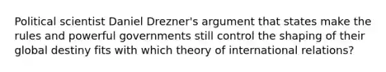 Political scientist Daniel Drezner's argument that states make the rules and powerful governments still control the shaping of their global destiny fits with which theory of international relations?