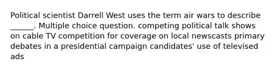 Political scientist Darrell West uses the term air wars to describe ______. Multiple choice question. competing political talk shows on cable TV competition for coverage on local newscasts primary debates in a presidential campaign candidates' use of televised ads