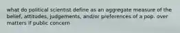 what do political scientist define as an aggregate measure of the belief, attitudes, judgements, and/or preferences of a pop. over matters if public concern