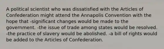 A political scientist who was dissatisfied with the Articles of Confederation might attend the Annapolis Convention with the hope that -significant changes would be made to the government. -the issue of trade among states would be resolved. -the practice of slavery would be abolished. -a bill of rights would be added to the Articles of Confederation.