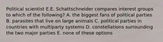 Political scientist E.E. Schattschneider compares interest groups to which of the following? A. the biggest fans of political parties B. parasites that live on large animals C. political parties in countries with multiparty systems D. constellations surrounding the two major parties E. none of these options