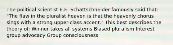 The political scientist E.E. Schattschneider famously said that: "The flaw in the pluralist heaven is that the heavenly chorus sings with a strong upper-class accent." This best describes the theory of: Winner takes all systems Biased pluralism Interest group advocacy Group consciousness