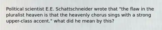 Political scientist E.E. Schattschneider wrote that "the flaw in the pluralist heaven is that the heavenly chorus sings with a strong upper-class accent." what did he mean by this?