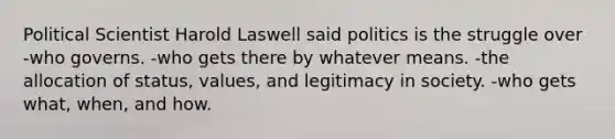 Political Scientist Harold Laswell said politics is the struggle over -who governs. -who gets there by whatever means. -the allocation of status, values, and legitimacy in society. -who gets what, when, and how.