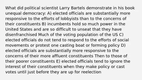 What did political scientist Larry Bartels demonstrate in his book unequal democracy: A) elected officials are substantially more responsive to the efforts of lobbyists than to the concerns of their constituents B) incumbents hold so much power in the United States and are so difficult to unseat that they have disenfranchised Much of the voting population of the US C) elected officials do not tend to respond to the efforts of social movements or protest one casting boat or forming policy D) elected officials are substantially more responsive to the concerns of their more affluent constituents Then to those of their poorer constituents E) elected officials tend to ignore the interest of their constituents when they make policy or cast votes until just before they are up for reelection